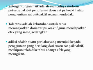  Ketergantungan fisik adalah munculnya sindrom
putus zat akibat penurunan dosis zat psikoaktif atau
penghentian zat psikoaktif secara mendadak.
 Toleransi adalah kebutuhan untuk terus
meningkatkan dosis zat psikoaktif guna mendapatkan
efek yang sama, sedangkan
 adiksi adalah suatu perilaku yang merujuk kepada
penggunaan yang berulang dari suatu zat psikoaktif,
meskipun telah diketahui adanya efek yang
merugikan.
 