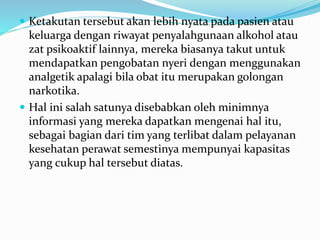  Ketakutan tersebut akan lebih nyata pada pasien atau
keluarga dengan riwayat penyalahgunaan alkohol atau
zat psikoaktif lainnya, mereka biasanya takut untuk
mendapatkan pengobatan nyeri dengan menggunakan
analgetik apalagi bila obat itu merupakan golongan
narkotika.
 Hal ini salah satunya disebabkan oleh minimnya
informasi yang mereka dapatkan mengenai hal itu,
sebagai bagian dari tim yang terlibat dalam pelayanan
kesehatan perawat semestinya mempunyai kapasitas
yang cukup hal tersebut diatas.
 