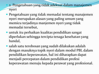  2. Pengetahuan yang tidak adekuat dalam manajemen
nyeri
 Pengetahuan yang tidak memadai tentang manajemen
nyeri merupakan alasan yang paling umum yang
memicu terjadinya manjemen nyeri yang tidak
memadai tersebut,
 untuk itu perbaikan kualitas pendidikan sangat
diperlukan sehingga tercipta tenaga kesehatan yang
handal,
 salah satu terobosan yang sudah dilakukan adalah
dengan masuknya topik nyeri dalam modul PBL dalam
pendidikan keperawatan, hal ini diharapkan dapat
menjadi percepatan dalam pendidikan profesi
keperawatan menuju kepada perawat yang profesional.
 