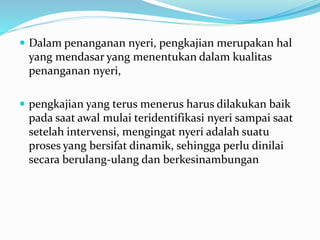  Dalam penanganan nyeri, pengkajian merupakan hal
yang mendasar yang menentukan dalam kualitas
penanganan nyeri,
 pengkajian yang terus menerus harus dilakukan baik
pada saat awal mulai teridentifikasi nyeri sampai saat
setelah intervensi, mengingat nyeri adalah suatu
proses yang bersifat dinamik, sehingga perlu dinilai
secara berulang-ulang dan berkesinambungan
 