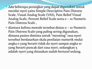  Ada beberapa perangkat yang dapat digunakan untuk
menilai nyeri yaitu Simple Descriptive Pain Distress
Scale, Visual Analog Scale (VAS), Pain Relief Visual
Analog Scale, Percent Relief Scale serta 0 – 10 Numeric
Pain Distress Scale ,
 diantara kelima metode tersebut diatas 0 – 10 Numeric
Pain Distress Scale yang paling sering digunakan,
dimana pasien diminta untuk “merating” rasa nyeri
tersebut berdasarkan skala penilaian numerik mulai
angka 0 yang berarti tidak da nyeri sampai angka 10
yang berarti puncak dari rasa nyeri, sedangkan 5
adalah nyeri yang dirasakan sudah bertaraf sedang.
 