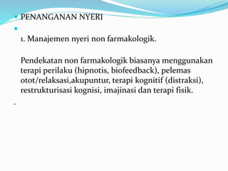  PENANGANAN NYERI

1. Manajemen nyeri non farmakologik.
Pendekatan non farmakologik biasanya menggunakan
terapi perilaku (hipnotis, biofeedback), pelemas
otot/relaksasi,akupuntur, terapi kognitif (distraksi),
restrukturisasi kognisi, imajinasi dan terapi fisik.
.
 