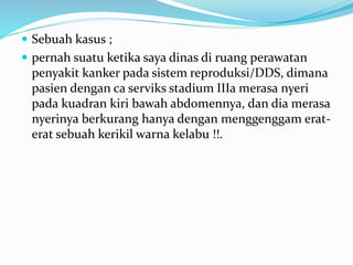  Sebuah kasus ;
 pernah suatu ketika saya dinas di ruang perawatan
penyakit kanker pada sistem reproduksi/DDS, dimana
pasien dengan ca serviks stadium IIIa merasa nyeri
pada kuadran kiri bawah abdomennya, dan dia merasa
nyerinya berkurang hanya dengan menggenggam erat-
erat sebuah kerikil warna kelabu !!.
 