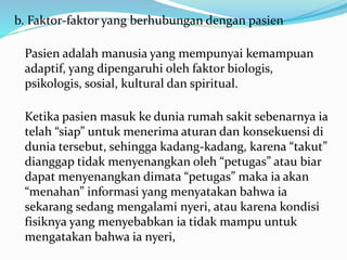 b. Faktor-faktor yang berhubungan dengan pasien
Pasien adalah manusia yang mempunyai kemampuan
adaptif, yang dipengaruhi oleh faktor biologis,
psikologis, sosial, kultural dan spiritual.
Ketika pasien masuk ke dunia rumah sakit sebenarnya ia
telah “siap” untuk menerima aturan dan konsekuensi di
dunia tersebut, sehingga kadang-kadang, karena “takut”
dianggap tidak menyenangkan oleh “petugas” atau biar
dapat menyenangkan dimata “petugas” maka ia akan
“menahan” informasi yang menyatakan bahwa ia
sekarang sedang mengalami nyeri, atau karena kondisi
fisiknya yang menyebabkan ia tidak mampu untuk
mengatakan bahwa ia nyeri,
 