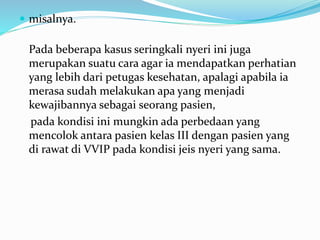  misalnya.
Pada beberapa kasus seringkali nyeri ini juga
merupakan suatu cara agar ia mendapatkan perhatian
yang lebih dari petugas kesehatan, apalagi apabila ia
merasa sudah melakukan apa yang menjadi
kewajibannya sebagai seorang pasien,
pada kondisi ini mungkin ada perbedaan yang
mencolok antara pasien kelas III dengan pasien yang
di rawat di VVIP pada kondisi jeis nyeri yang sama.
 