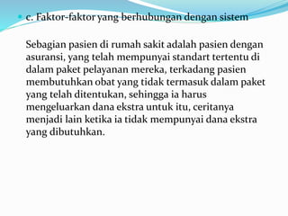  c. Faktor-faktor yang berhubungan dengan sistem
Sebagian pasien di rumah sakit adalah pasien dengan
asuransi, yang telah mempunyai standart tertentu di
dalam paket pelayanan mereka, terkadang pasien
membutuhkan obat yang tidak termasuk dalam paket
yang telah ditentukan, sehingga ia harus
mengeluarkan dana ekstra untuk itu, ceritanya
menjadi lain ketika ia tidak mempunyai dana ekstra
yang dibutuhkan.
 