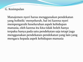 G. Kesimpulan
Manajemen nyeri harus menggunakan pendekatan
yang holistik/ menyeluruh, hal ini karena nyeri
mempengaruhi keseluruhan aspek kehidupan
manusia, oleh karena itu kita tidak boleh hanya
terpaku hanya pada satu pendekatan saja tetapi juga
menggunakan pendekatan-pendekatan yang lain yang
mengacu kepada aspek kehidupan manusia
 