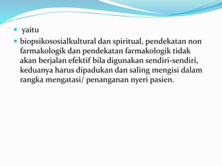  yaitu
 biopsikososialkultural dan spiritual, pendekatan non
farmakologik dan pendekatan farmakologik tidak
akan berjalan efektif bila digunakan sendiri-sendiri,
keduanya harus dipadukan dan saling mengisi dalam
rangka mengatasi/ penanganan nyeri pasien.
 