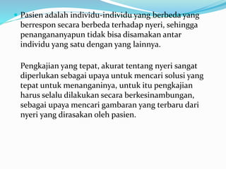  Pasien adalah individu-individu yang berbeda yang
berrespon secara berbeda terhadap nyeri, sehingga
penangananyapun tidak bisa disamakan antar
individu yang satu dengan yang lainnya.
Pengkajian yang tepat, akurat tentang nyeri sangat
diperlukan sebagai upaya untuk mencari solusi yang
tepat untuk menanganinya, untuk itu pengkajian
harus selalu dilakukan secara berkesinambungan,
sebagai upaya mencari gambaran yang terbaru dari
nyeri yang dirasakan oleh pasien.
 