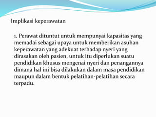 Implikasi keperawatan
1. Perawat dituntut untuk mempunyai kapasitas yang
memadai sebagai upaya untuk memberikan asuhan
keperawatan yang adekuat terhadap nyeri yang
dirasakan oleh pasien, untuk itu diperlukan suatu
pendidikan khusus mengenai nyeri dan penangannya
dimana hal ini bisa dilakukan dalam masa pendidikan
maupun dalam bentuk pelatihan-pelatihan secara
terpadu.
 