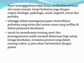  Nyeri sesunggguhnya tidak hanya melibatkan persepsi
dari suatu sensasi, tetapi berkaitan juga dengan
respon fisiologis, psikologis, sosial, kognitif, emosi dan
perilaku,
 sehingga dalam penangananyapun memerlukan
perhatian yang serius dari semua unsur yang terlibat di
dalam pelayanan kesehatan,
 untuk itu pemahaman tentang nyeri dan
penanganannya sudah menjadi keharusan bagi setiap
tenaga kesehatan, terutama perawat yang dalam
rentang waktu 24 jam sehari berinteraksi dengan
pasien
 