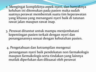 2. Mengingat kompleknya aspek nyeri, dan banyaknya
keluhan ini ditemukan pada pasien maka sudah
saatnya perawat membentuk suatu tim keperawatan
yang khusus yang menangani nyeri baik di tatanan
rawat jalan maupun rawat inap.
3. Perawat dituntut untuk mampu menjembatani
kepentingan pasien terkait dengan nyeri dan
penanganannya sesuai dengan kebutuhan pasien.
4. Pengetahuan dan ketrampilan mengenai
penanganan nyeri baik pendekatan non farmakologis
maupun farmakologis serta tindakan yang lainnya
mutlak diperlukan dan dikuasai oleh perawat
 