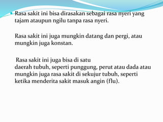  Rasa sakit ini bisa dirasakan sebagai rasa nyeri yang
tajam ataupun ngilu tanpa rasa nyeri.
Rasa sakit ini juga mungkin datang dan pergi, atau
mungkin juga konstan.
Rasa sakit ini juga bisa di satu
daerah tubuh, seperti punggung, perut atau dada atau
mungkin juga rasa sakit di sekujur tubuh, seperti
ketika menderita sakit masuk angin (flu).
 