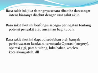 Rasa sakit ini, jika datangnya secara tiba tiba dan sangat
intens biasanya disebut dengan rasa sakit akut.
Rasa sakit akut ini berfungsi sebagai peringatan tentang
potensi penyakit atau ancaman bagi tubuh.
Rasa sakit akut ini dapat disebabkan oleh banyak
peristiwa atau keadaan, termasuk: Operasi (surgery),
operasi gigi, patah tulang, luka bakar, keseleo,
kecelakan/jatuh, dll
 