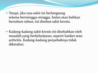 Tetapi, jika rasa sakit ini berlangsung
selama berminggu-minggu, bulan atau bahkan
bertahun-tahun, ini disebut sakit kronis.
 Kadang-kadang sakit kronis ini disebabkan oleh
masalah yang berkelanjutan, seperti kanker atau
arthritis. Kadang-kadang penyebabnya tidak
diketahui.
 