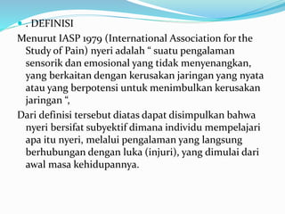  . DEFINISI
Menurut IASP 1979 (International Association for the
Study of Pain) nyeri adalah “ suatu pengalaman
sensorik dan emosional yang tidak menyenangkan,
yang berkaitan dengan kerusakan jaringan yang nyata
atau yang berpotensi untuk menimbulkan kerusakan
jaringan “,
Dari definisi tersebut diatas dapat disimpulkan bahwa
nyeri bersifat subyektif dimana individu mempelajari
apa itu nyeri, melalui pengalaman yang langsung
berhubungan dengan luka (injuri), yang dimulai dari
awal masa kehidupannya.
 