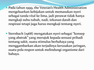  Pada tahun 1999, the Veteran’s Health Administration
mengeluarkan kebijakan untuk memasukan nyeri
sebagai tanda vital ke lima, jadi perawat tidak hanya
mengkaji suhu tubuh, nadi, tekanan darah dan
respirasi tetapi juga harus mengkaji tentang nyeri.
 Sternbach (1968) mengatakan nyeri sebagai “konsep
yang abstrak” yang merujuk kepada sensasi pribadi
tentang sakit, suatu stimulus berbahaya yang
menggambarkan akan terjadinya kerusakan jaringan,
suatu pola respon untuk melindungi organisme dari
bahaya.
 