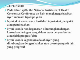  . TIPE NYERI
 Pada tahun 1986, the National Institutes of Health
Consensus Conference on Pain mengkategorisasikan
nyeri menjadi tiga tipe yaitu
 Nyeri akut merupakan hasil dari injuri akut, penyakit
atau pembedahan,
 Nyeri kronik non keganasan dihubungkan dengan
kerusakan jaringan yang dalam masa penyembuhan
atau tidak progresif dan
 Nyeri kronik keganasan adalah nyeri yang
dihubungkan dengan kanker atau proses penyakit lain
yang progresif
 