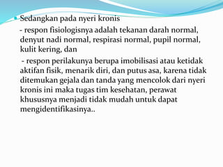  Sedangkan pada nyeri kronis
- respon fisiologisnya adalah tekanan darah normal,
denyut nadi normal, respirasi normal, pupil normal,
kulit kering, dan
- respon perilakunya berupa imobilisasi atau ketidak
aktifan fisik, menarik diri, dan putus asa, karena tidak
ditemukan gejala dan tanda yang mencolok dari nyeri
kronis ini maka tugas tim kesehatan, perawat
khususnya menjadi tidak mudah untuk dapat
mengidentifikasinya..
 