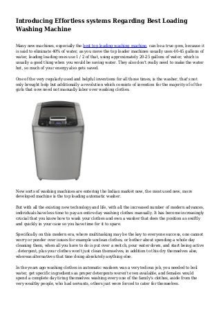 Introducing Effortless systems Regarding Best Loading
Washing Machine
Many new machines, especially the best top loading washing machine, can be a true gem, because it
is said to eliminate 40% of water, as you move the top loader machines usually uses 40-45 gallons of
water, leading loading ones use 1 / 2 of that, using approximately 20-25 gallons of water, which is
usually a good thing when you would be saving water. They also don't really need to make the water
hot, so much of your energy also gets saved.
One of the very regularly used and helpful inventions for all those times, is the washer, that's not
only brought help but additionally a revolution which consists of invention for the majority of of the
girls that now need not manually labor over washing clothes.
New sorts of washing machines are entering the Indian market now, the most used new, more
developed machine is the top loading automatic washer.
But with all the existing new technology and life, with all the increased number of modern advances,
individuals have less time to pay an entire day washing clothes manually. It has become increasingly
crucial that you know how to wash your clothes and own a washer that does the position as swiftly
and quickly in your case so you have time for it to spare.
Specifically on this modern era, where multitasking may be the key to everyone success, one cannot
worry or ponder over issues for example unclean clothes, or bother about spending a whole day
cleaning them, when all you have to do is put over a switch, pour water down, and start being active
. detergent, plus your clothes won't just clean themselves, in addition to this dry themselves also,
whereas alternatives that time doing absolutely anything else.
In the years ago washing clothes in automatic washers was a very tedious job, you needed to boil
water, get specific ingredients as proper detergents weren't even available, and females would
spend a complete day tiring themselves washing every one of the family's clothes, aside from the
very wealthy people, who had servants, others just were forced to cater for themselves.
 