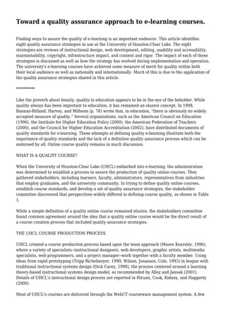 Toward a quality assurance approach to e-learning courses.
Finding ways to assure the quality of e-learning is an important endeavor. This article identifies
eight quality assurance strategies in use at the University of Houston-Clear Lake. The eight
strategies are reviews of instructional design, web development, editing, usability and accessibility,
maintainability, copyright, infrastructure impact, and content and rigor. The impact of each of these
strategies is discussed as well as how the strategy has evolved during implementation and operation.
The university's e-learning courses have achieved some measure of merit for quality within both
their local audience as well as nationally and internationally. Much of this is due to the application of
the quality assurance strategies shared in this article.
**********
Like the proverb about beauty, quality in education appears to be in the eye of the beholder. While
quality always has been important to education, it has remained an elusive concept. In 1998,
Bannan-Ritland, Harvey, and Milheim (p. 78) wrote that, in education, "there is obviously no widely
accepted measure of quality." Several organizations, such as the American Council on Education
(1996), the Institute for Higher Education Policy (2000), the American Federation of Teachers
(2000), and the Council for Higher Education Accreditation (2002), have distributed documents of
quality standards for e-learning. These attempts at defining quality e-learning illustrate both the
importance of quality standards and the lack of a definitive quality assurance process which can be
endorsed by all. Online course quality remains in much discussion.
WHAT IS A QUALITY COURSE?
When the University of Houston-Clear Lake (UHCL) embarked into e-learning, the administration
was determined to establish a process to assure the production of quality online courses. They
gathered stakeholders, including learners, faculty, administrators, representatives from industries
that employ graduates, and the university community. In trying to define quality online courses,
establish course standards, and develop a set of quality assurance strategies, the stakeholder
committee discovered that perspectives widely differed in defining course quality, as shown in Table
1.
While a simple definition of a quality online course remained elusive, the stakeholders committee
found common agreement around the idea that a quality online course would be the direct result of
a course creation process that included quality assurance strategies.
THE UHCL COURSE PRODUCTION PROCESS
UHCL created a course production process based upon the team approach (Moore Kearsley, 1996),
where a variety of specialists--instructional designers, web developers, graphic artists, multimedia
specialists, web programmers, and a project manager--work together with a faculty member. Using
ideas from rapid prototyping (Tripp Bichelmeyer, 1990; Wilson, Jonassen, Cole, 1993) in league with
traditional instructional systems design (Dick Carey, 1990), the process centered around a learning
theory-based instructional systems design model, as recommended by Alley and Jansak (2001).
Details of UHCL's instructional design process are reported in Hirumi, Cook, Kidney, and Haggerty
(2000).
Most of UHCL's courses are delivered through the WebCT courseware management system. A few
 