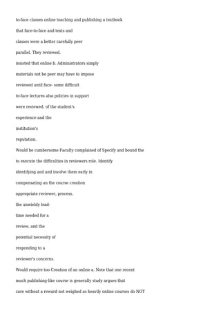 to-face classes online teaching and publishing a textbook
that face-to-face and texts and
classes were a better carefully peer
parallel. They reviewed.
insisted that online b. Administrators simply
materials not be peer may have to impose
reviewed until face- some difficult
to-face lectures also policies in support
were reviewed. of the student's
experience and the
institution's
reputation.
Would be cumbersome Faculty complained of Specify and bound the
to execute the difficulties in reviewers role. Identify
identifying and and involve them early in
compensating an the course creation
appropriate reviewer, process.
the unwieldy lead-
time needed for a
review, and the
potential necessity of
responding to a
reviewer's concerns.
Would require too Creation of an online a. Note that one recent
much publishing-like course is generally study argues that
care without a reward not weighed as heavily online courses do NOT
 