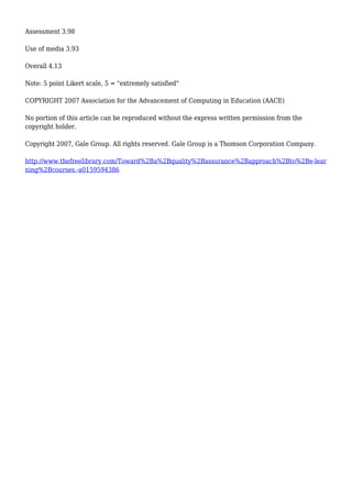 Assessment 3.98
Use of media 3.93
Overall 4.13
Note: 5 point Likert scale, 5 = "extremely satisfied"
COPYRIGHT 2007 Association for the Advancement of Computing in Education (AACE)
No portion of this article can be reproduced without the express written permission from the
copyright holder.
Copyright 2007, Gale Group. All rights reserved. Gale Group is a Thomson Corporation Company.
http://www.thefreelibrary.com/Toward%2Ba%2Bquality%2Bassurance%2Bapproach%2Bto%2Be-lear
ning%2Bcourses.-a0159594386
 