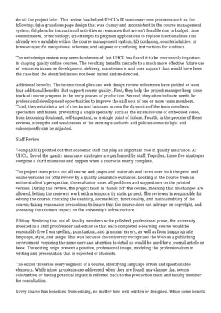 derail the project later. This review has helped UHCL's IT team overcome problems such as the
following: (a) a grandiose page design that was clumsy and inconsistent in the course management
system; (b) plans for instructional activities or resources that weren't feasible due to budget, time
commitments, or technology; (c) attempts to program applications to replace functionalities that
already were available within the course management system; (d) confusing, counterintuitive, or
browser-specific navigational schemes; and (e) poor or confusing instructions for students.
The web design review may seem fundamental, but UHCL has found it to be enormously important
in shaping quality online courses. The resulting benefits cascade to a much more effective future use
of resources in course development, delivery, maintenance, and user support than would have been
the case had the identified issues not been halted and re-directed.
Additional benefits. The instructional plan and web design review milestones have yielded at least
four additional benefits that support course quality. First, they help the project manager keep close
track of course progress in the early phases of production. Second, they often indicate needs for
professional development opportunities to improve the skill sets of one or more team members.
Third, they establish a set of checks and balances across the dynamics of the team members'
specialties and biases, preventing a single specialty, such as the extensive use of embedded video,
from becoming dominant, self-important, or a single point of failure. Fourth, in the process of these
reviews, strengths and weaknesses of the existing standards and policies come to light and
subsequently can be adjusted.
Staff Review
Yeung (2001) pointed out that academic staff can play an important role in quality assurance. At
UHCL, five of the quality assurance strategies are performed by staff. Together, these five strategies
compose a third milestone and happen when a course is nearly complete.
The project team prints out all course web pages and materials and turns over both the print and
online versions for total review by a quality assurance evaluator. Looking at the course from an
online student's perspective, the evaluator notes all problems and suggestions on the printed
version. During this review, the project team is "hands off" the course, meaning that no changes are
allowed, letting the reviewer work with a temporarily static project. The reviewer is responsible for
editing the course; checking the usability, accessibility, functionality, and maintainability of the
course; taking reasonable precautions to insure that the course does not infringe on copyright, and
assessing the course's impact on the university's infrastructure.
Editing. Realizing that not all faculty members write polished, professional prose, the university
invested in a staff proofreader and editor so that each completed e-learning course would be
reasonably free from spelling, punctuation, and grammar errors, as well as from inappropriate
language, style, and usage. This was because the university recognized the Web as a publishing
environment requiring the same care and attention to detail as would be used for a journal article or
book. The editing helps present a positive, professional image, modeling the professionalism in
writing and presentation that is expected of students.
The editor traverses every segment of a course, identifying language errors and questionable
elements. While minor problems are addressed when they are found, any change that seems
substantive or having potential impact is referred back to the production team and faculty member
for consultation.
Every course has benefited from editing, no matter how well written or designed. While some benefit
 