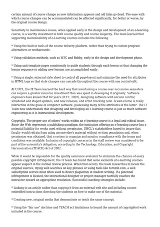 certain amount of course change as new information appears and old links go dead. The ease with
which course changes can be accommodated can be affected significantly, for better or worse, by
the original course design.
Sensitivity to maintenance issues, when applied early in the design and development of an e-learning
course, is a worthy investment in both course quality and course longevity. The team learned that
supporting maintainability of e-Learning courses includes the following:
* Using the built-in tools of the course delivery platform, rather than trying to custom program
alternatives or workarounds.
* Using validation methods, such as W3C and Bobby, early in the design and development phase.
* Using unit template pages consistently to guide students through each lesson so that changing the
lesson sequence or adding new lessons are accomplished easily.
* Using a single, external style sheet to control all page-layout and minimize the need for attributes
in HTML tags so that style changes can cascade throughout the course with one central edit.
At UHCL, the IT Team learned the hard way that maintaining a course over successive semesters
can require a greater resource investment than was spent in developing it originally. Software
engineers have known that for years (IEEE, 2002), designing software with version control,
scheduled and staged updates, and new releases, and error checking code. A web-course is really
instruction in the guise of computer software, possessing many of the attributes of the latter. The IT
Team now understands that designing and developing an e-learning course is just as much software
engineering as it is instructional development.
Copyright. The proper use of others' works within an e-learning course is a legal and ethical issue.
Since the Web represents a publishing paradigm, the institution offering an e-learning course has a
potential liability for works used without permission. UHCL's stakeholders hoped to insure that
faculty would refrain from using anyone else's material without written permission and, when
permission was obtained, that a system to organize and monitor compliance with the terms and
conditions was available. Inclusion of copyright concerns in the staff review was considered to be
part of the university's obligation, according to the Technology, Education, and Copyright
Harmonization (TEACH) Act of 2002.
While it would be impossible for the quality assurance evaluator to eliminate the chances of every
possible copyright infringement, the IT team has found that some elements of e-learning courses
appear suspect in the normal review process. When that occurs, the team researches to locate the
original sources, trying web searches on key phrases or using tools like turnitin.com, a web
subscription service most often used to detect plagiarism in student writing. If a potential
infringement is located, the instructional designer or project manager tactfully coaches the
instructor toward an appropriate resolution. Successful coaching strategies include:
* Linking to an article rather than copying it from an external web site and including course-
embedded instructions directing the students on how to make use of the material.
* Creating new, original media that demonstrate or teach the same concept.
* Using the "fair use" doctrine and TEACH act limitations to bound the amount of copyrighted work
included in the course.
 