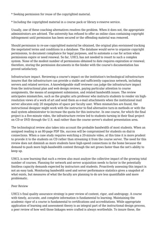 * Seeking permission for reuse of the copyrighted material.
* Including the copyrighted material in a course pack or library e-reserve service.
Usually, one of these coaching alternatives resolves the problem. When it does not, the appropriate
administrators are advised. The university has refused to offer an online class containing copyright
infringement until permission has been secured or the offending material was removed.
Should permission to re-use copyrighted material be obtained, the original plan envisioned tracking
the negotiated terms and conditions in a database. The database would serve to organize copyright
permissions, to document compliance for legal purposes, and to automate a cue for action when
permissions expire or need renewal. So far, UHCL has not needed to resort to such a complex
system. None of the modest number of permissions obtained to date requires expiration or renewal;
therefore, storing the permission documents in the binder with the course's documentation has
proved satisfactory.
Infrastructure impact. Reviewing a course's impact on the institution's technological infrastructure
insures that the infrastructure can provide a stable and sufficiently capacious network, including
servers and related services. A knowledgeable staff reviewer can judge the infrastructure impact
from the instructional plan and web design reviews, paying particular attention to course
assignments, the means of assignment submission, and related bandwidth issues. The review
anticipates mismatches, such as the graphic arts professor who instructs students to render six high-
resolution views of a work of art and send them as e-mail attachments when the institutional mail
server allocates only 20 megabytes of space per faculty user. When mismatches are found, the
instructional designer might work with the instructor to find alternative turn-in methods or with the
mail system administrator to increase the quota for this instructor. In one course, for which the final
project is a five-minute video, the infrastructure review led to students turning in their final project
on CD or DVD through the U.S. mail rather than the course server's student presentation area.
The technological review also takes into account the probable bandwidth of most students. When an
assigned reading is an 80-page PDF file, success will be compromised for students on dial-in
connections. When a case study requires watching a 20-minute video, at this time it is more prudent
to provide it to the students on CD rather than streaming it from the course server. The need for this
review does not diminish as more students have high-speed connections in the home because the
demand to push more high-bandwidth content through the net grows faster than the net's ability to
keep up.
UHCL is now learning that such a review also must analyze the collective impact of the growing total
number of courses. Planning for network and server acquisition needs to factor in the potentially
limitless capacity demands expected by instructors and students. Proactively assessing this impact is
not an easy task. Monitoring bandwidth used and server performance statistics gives a snapshot of
what exists, but measures of what the faculty are planning to do are less quantifiable and more
problematic.
Peer Review
UHCL's final quality assurance strategy is peer review of content, rigor, and androgogy. A course
with timely, accurate, and complete information is fundamental to learning. Maintaining the
academic rigor of a course is fundamental to certifications and accreditations. While appropriate
application of learning and assessment theory is an integral part of the instructional design process,
a peer review of how well those linkages were crafted is always worthwhile. To insure these, the
 