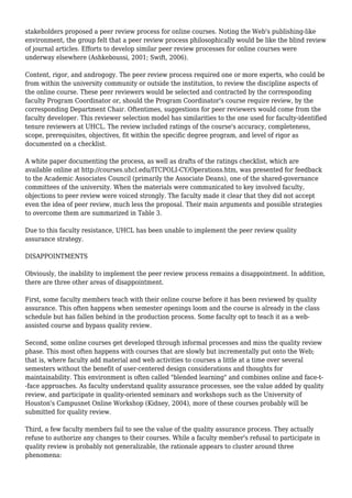 stakeholders proposed a peer review process for online courses. Noting the Web's publishing-like
environment, the group felt that a peer review process philosophically would be like the blind review
of journal articles. Efforts to develop similar peer review processes for online courses were
underway elsewhere (Ashkeboussi, 2001; Swift, 2006).
Content, rigor, and androgogy. The peer review process required one or more experts, who could be
from within the university community or outside the institution, to review the discipline aspects of
the online course. These peer reviewers would be selected and contracted by the corresponding
faculty Program Coordinator or, should the Program Coordinator's course require review, by the
corresponding Department Chair. Oftentimes, suggestions for peer reviewers would come from the
faculty developer. This reviewer selection model has similarities to the one used for faculty-identified
tenure reviewers at UHCL. The review included ratings of the course's accuracy, completeness,
scope, prerequisites, objectives, fit within the specific degree program, and level of rigor as
documented on a checklist.
A white paper documenting the process, as well as drafts of the ratings checklist, which are
available online at http://courses.uhcl.edu/ITCPOLI-CY/Operations.htm, was presented for feedback
to the Academic Associates Council (primarily the Associate Deans), one of the shared-governance
committees of the university. When the materials were communicated to key involved faculty,
objections to peer review were voiced strongly. The faculty made it clear that they did not accept
even the idea of peer review, much less the proposal. Their main arguments and possible strategies
to overcome them are summarized in Table 3.
Due to this faculty resistance, UHCL has been unable to implement the peer review quality
assurance strategy.
DISAPPOINTMENTS
Obviously, the inability to implement the peer review process remains a disappointment. In addition,
there are three other areas of disappointment.
First, some faculty members teach with their online course before it has been reviewed by quality
assurance. This often happens when semester openings loom and the course is already in the class
schedule but has fallen behind in the production process. Some faculty opt to teach it as a web-
assisted course and bypass quality review.
Second, some online courses get developed through informal processes and miss the quality review
phase. This most often happens with courses that are slowly but incrementally put onto the Web;
that is, where faculty add material and web activities to courses a little at a time over several
semesters without the benefit of user-centered design considerations and thoughts for
maintainability. This environment is often called "blended learning" and combines online and face-t-
-face approaches. As faculty understand quality assurance processes, see the value added by quality
review, and participate in quality-oriented seminars and workshops such as the University of
Houston's Campusnet Online Workshop (Kidney, 2004), more of these courses probably will be
submitted for quality review.
Third, a few faculty members fail to see the value of the quality assurance process. They actually
refuse to authorize any changes to their courses. While a faculty member's refusal to participate in
quality review is probably not generalizable, the rationale appears to cluster around three
phenomena:
 