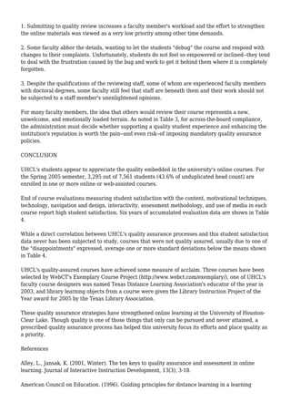 1. Submitting to quality review increases a faculty member's workload and the effort to strengthen
the online materials was viewed as a very low priority among other time demands.
2. Some faculty abhor the details, wanting to let the students "debug" the course and respond with
changes to their complaints. Unfortunately, students do not feel so empowered or inclined--they tend
to deal with the frustration caused by the bug and work to get it behind them where it is completely
forgotten.
3. Despite the qualifications of the reviewing staff, some of whom are experienced faculty members
with doctoral degrees, some faculty still feel that staff are beneath them and their work should not
be subjected to a staff member's unenlightened opinions.
For many faculty members, the idea that others would review their course represents a new,
unwelcome, and emotionally loaded terrain. As noted in Table 3, for across-the-board compliance,
the administration must decide whether supporting a quality student experience and enhancing the
institution's reputation is worth the pain--and even risk--of imposing mandatory quality assurance
policies.
CONCLUSION
UHCL's students appear to appreciate the quality embedded in the university's online courses. For
the Spring 2005 semester, 3,295 out of 7,561 students (43.6% of unduplicated head count) are
enrolled in one or more online or web-assisted courses.
End of course evaluations measuring student satisfaction with the content, motivational techniques,
technology, navigation and design, interactivity, assessment methodology, and use of media in each
course report high student satisfaction. Six years of accumulated evaluation data are shown in Table
4.
While a direct correlation between UHCL's quality assurance processes and this student satisfaction
data never has been subjected to study, courses that were not quality assured, usually due to one of
the "disappointments" expressed, average one or more standard deviations below the means shown
in Table 4.
UHCL's quality-assured courses have achieved some measure of acclaim. Three courses have been
selected by WebCT's Exemplary Course Project (http://www.webct.com/exemplary/), one of UHCL's
faculty course designers was named Texas Distance Learning Association's educator of the year in
2003, and library learning objects from a course were given the Library Instruction Project of the
Year award for 2005 by the Texas Library Association.
These quality assurance strategies have strengthened online learning at the University of Houston-
Clear Lake. Though quality is one of those things that only can be pursued and never attained, a
prescribed quality assurance process has helped this university focus its efforts and place quality as
a priority.
References
Alley, L., Jansak, K. (2001, Winter). The ten keys to quality assurance and assessment in online
learning. Journal of Interactive Instruction Development, 13(3), 3-18.
American Council on Education. (1996). Guiding principles for distance learning in a learning
 