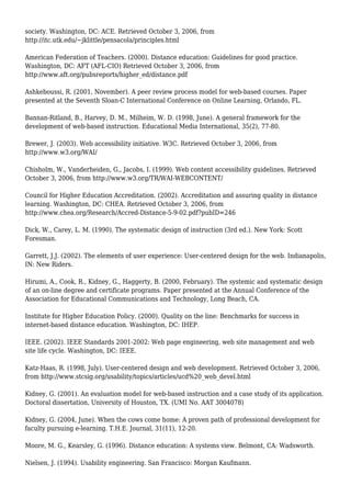 society. Washington, DC: ACE. Retrieved October 3, 2006, from
http://itc.utk.edu/~jklittle/pensacola/principles.html
American Federation of Teachers. (2000). Distance education: Guidelines for good practice.
Washington, DC: AFT (AFL-CIO) Retrieved October 3, 2006, from
http://www.aft.org/pubsreports/higher_ed/distance.pdf
Ashkeboussi, R. (2001, November). A peer review process model for web-based courses. Paper
presented at the Seventh Sloan-C International Conference on Online Learning, Orlando, FL.
Bannan-Ritland, B., Harvey, D. M., Milheim, W. D. (1998, June). A general framework for the
development of web-based instruction. Educational Media International, 35(2), 77-80.
Brewer, J. (2003). Web accessibility initiative. W3C. Retrieved October 3, 2006, from
http://www.w3.org/WAI/
Chisholm, W., Vanderheiden, G., Jacobs, I. (1999). Web content accessibility guidelines. Retrieved
October 3, 2006, from http://www.w3.org/TR/WAI-WEBCONTENT/
Council for Higher Education Accreditation. (2002). Accreditation and assuring quality in distance
learning. Washington, DC: CHEA. Retrieved October 3, 2006, from
http://www.chea.org/Research/Accred-Distance-5-9-02.pdf?pubID=246
Dick, W., Carey, L. M. (1990). The systematic design of instruction (3rd ed.). New York: Scott
Foresman.
Garrett, J.J. (2002). The elements of user experience: User-centered design for the web. Indianapolis,
IN: New Riders.
Hirumi, A., Cook, R., Kidney, G., Haggerty, B. (2000, February). The systemic and systematic design
of an on-line degree and certificate programs. Paper presented at the Annual Conference of the
Association for Educational Communications and Technology, Long Beach, CA.
Institute for Higher Education Policy. (2000). Quality on the line: Benchmarks for success in
internet-based distance education. Washington, DC: IHEP.
IEEE. (2002). IEEE Standards 2001-2002: Web page engineering, web site management and web
site life cycle. Washington, DC: IEEE.
Katz-Haas, R. (1998, July). User-centered design and web development. Retrieved October 3, 2006,
from http://www.stcsig.org/usability/topics/articles/ucd%20_web_devel.html
Kidney, G. (2001). An evaluation model for web-based instruction and a case study of its application.
Doctoral dissertation, University of Houston, TX. (UMI No. AAT 3004078)
Kidney, G. (2004, June). When the cows come home: A proven path of professional development for
faculty pursuing e-learning. T.H.E. Journal, 31(11), 12-20.
Moore, M. G., Kearsley, G. (1996). Distance education: A systems view. Belmont, CA: Wadsworth.
Nielsen, J. (1994). Usability engineering. San Francisco: Morgan Kaufmann.
 