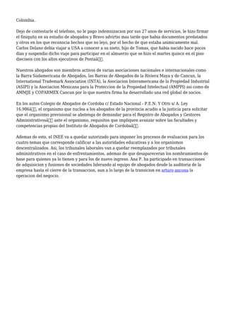 Colombia.
Dejo de contestarle el telefono, no le pago indemnizacion por sus 27 anos de servicios, le hizo firmar
el finiquito en su estudio de abogados y Bravo advirtio mas tarde que habia documentos predatados
y otros en los que reconocia hechos que no leyo, por el hecho de que estaba animicamente mal.
Carlos Delano debia viajar a USA a conocer a su nieto, hijo de Tomas, que habia nacido hace pocos
dias y suspendio dicho viaje para participar en el almuerzo que se hizo el martes quince en el piso
dieciseis con los altos ejecutivos de Pentaâ€.
Nuestros abogados son miembros activos de varias asociaciones nacionales e internacionales como
la Barra Sudamericana de Abogados, las Barras de Abogados de la Riviera Maya y de Cancun, la
International Trademark Association (INTA), la Asociacion Interamericana de la Propiedad Industrial
(ASIPI) y la Asociacion Mexicana para la Proteccion de la Propiedad Intelectual (AMPPI) asi como de
AMMJE y COPARMEX Cancun por lo que nuestra firma ha desarrollado una red global de socios.
En los autos Colegio de Abogados de Cordoba c/ Estado Nacional - P.E.N. Y Otro s/ A. Ley
16.986â€, el organismo que nuclea a los abogados de la provincia acudio a la justicia para solicitar
que el organismo previsional se abstenga de demandar para el Registro de Abogados y Gestores
Administrativosâ€ ante el organismo, requisitos que impliquen avanzar sobre las facultades y
competencias propias del Instituto de Abogados de Cordobaâ€.
Ademas de esto, el INEE va a quedar autorizado para imponer los procesos de evaluacion para los
cuatro temas que corresponde calificar a las autoridades educativas y a los organismos
descentralizados. Asi, los tribunales laborales van a quedar reemplazados por tribunales
administrativos en el caso de enfrentamientos, ademas de que desapareceran los nombramientos de
base para quienes ya lo tienen y para los de nuevo ingreso. Ana P. ha participado en transacciones
de adquisicion y fusiones de sociedades liderando al equipo de abogados desde la auditoria de la
empresa hasta el cierre de la transaccion, aun a lo largo de la transicion en arturo ancona la
operacion del negocio.
 