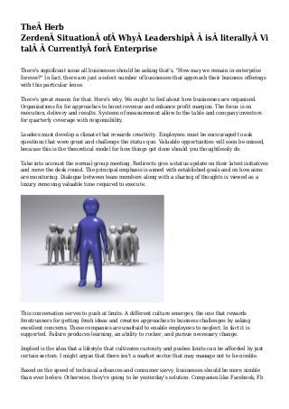 TheÂ Herb
ZerdenÂ SituationÂ ofÂ WhyÂ LeadershipÂ Â isÂ literallyÂ Vi
talÂ Â CurrentlyÂ forÂ Enterprise
There's significant issue all businesses should be asking that's, "How may we remain in enterprise
forever?" In fact, there are just a select number of businesses that approach their business offerings
with this particular lense.
There's great reason for that. Here's why. We ought to feel about how businesses are organised.
Organizations fix for approaches to boost revenue and enhance profit margins. The focus is on
execution, delivery and results. Systems of measurement allow to the table and company investors
for quarterly coverage with responsibility.
Leaders must develop a climate that rewards creativity. Employees must be encouraged to ask
questions that were great and challenge the status quo. Valuable opportunities will soon be-missed,
because this is the theoretical model for how things get done should you thoughtlessly do.
Take into account the normal group meeting. Redirects give a status update on their latest initiatives
and move the desk round. The principal emphasis is aimed with established goals and on how aims
are monitoring. Dialogue between team members along with a sharing of thoughts is viewed as a
luxury removing valuable time required to execute.
This conversation serves to push at limits. A different culture emerges, the one that rewards
frontrunners for getting fresh ideas and creative approaches to business challenges by asking
excellent concerns. These companies are unafraid to enable employees to neglect. In fact it is
supported. Failure produces learning, an ability to rocker, and pursue necessary change.
Implied is the idea that a lifestyle that cultivates curiosity and pushes limits can be afforded by just
certain sectors. I might argue that there isn't a market sector that may manage not to be nimble.
Based on the speed of technical advances and consumer savvy, businesses should be more nimble
than ever before. Otherwise, they're going to be yesterday's solution. Companies like Facebook, Fb
 