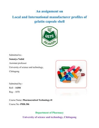An assignment on
Local and International manufacturer profiles of
gelatin capsule shell
Submitted to:-
Sumaiya Nahid
Assistant professor
University of science and technology,
Chittagong
Submitted by:-
Roll – 14301
Reg – 1078
Course Name: Pharmaceutical Technology-II
Course No:-PHR-306
Department of Pharmacy
University of science and technology, Chittagong
 