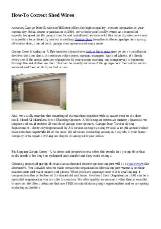 How-To Correct Shed Wires
Accuracy Garage Door Services of Hillcrest offers the highest quality , restore companies in your
community. Because our organization in 2000, we've been your locally-owned and controlled
experts, for good quality garage door fix and installment services with this large experience we are
in a position to proficiently correct something Garage Door from the shattered garage door spring,
off-course door, donned cells, garage door openers and many more.
Garage Door Installation -Â This involves a brand new look at these guys garage door's installation.
Involves the door alone, the observe, relies wires, springs, manages, hair and wheels. We check
every one of the areas, produce changes to fit your garage starting, and company all components
through the installation method. This can be usually not area of the garage door themselves and is
serviced and fixed on its span that is own.
Also, we usually examine the mounting of the machine together with its attachment to the door
itself. Mend All Manufacturers of Existing Openers -Â We bring an extensive number of parts so we
support and could restore all models of garage door openers. Garage Door Torsion Spring
Replacement - electricity is generated by Â A torsion-spring by being twisted a length around rather
than stretches to provide lift of the door. We advocate contacting among our experts to your home
company or to repair anything needing to do along with your arises.
Fix Sagging Garage Doors - Â As doors and properties era, often this results in a garage door that
really needs to be tough or realigned and transfer and they could change.
Choosing protected garage door and an authorized restore operate support will be a read review fair
alternative. You likewise need to make certain the organization offers a support warranty on their
maintenance and maintenance and pieces. When you have a garage door that is challenging, it
compromises the protection of the household and home. Overhead Door Organization of Atl can be a
specialist organization you are able to count on. We offer quality services at a value that is sensible
to anyone. We offer quotations that are FREE on substitution garage opportunities and so are spring
replacing authorities.
 