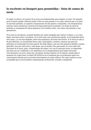 lo excelente en bouquet para prometidas - fotos de ramos de
novia
El ropaje, la altura y el caracter de la novia son fundamentales para adoptar su ramo. Por ejemplo,
para un atavio amplio y flotante puede ir bien un ramo grande y con caida, mientras que si el ajuar
es mas bien apretado, se sugieren composiciones de alto apunte y vanguardia, con transparencias
notorias, lineas asimetricas, presencia de hojas particulares asomadas. Los trajes de novia de
pantalon se acompanan de ramos pequenos y los vestidos cortos, con ramos concentrados y mas
geometricos.
Si la novia es inscripcion, se puede desafiar por ramos alargados que realcen su figura, y si es mas
bajita, mas bien cortos o circulares. Si la novia tiene una constitucion grande, se recomiendan flores
mas claras, y si son mas delgadas, flores mas pequenas y de tonos mas fuertes. Si la novia es rubia o
de piel albumina, se recomiendan flores rojas, anaranjadas o violetas, mientras que para las
pelirrojas se recomiendan los tonos pastel. Sin duda alguna, esto son solo pequenos detalles y pautas
generales, hoy que cada novia y cada mujer, son un mundo. Pero para poner en cauce todo esto
(facciones de la novia, ajuar, contexto/lugar del enlace, etc) con el ramo que lucira, es importante
que haya una ser cualificada y con experiencia en el compartimiento para poder aleccionar
correctamente a la novia, ahora que, tal indican muchos expertos en la materia cuando llega el
momento de confeccionar un Ramo DE NOVIA es en el momento que un profesional aplica sus
conocimientos florales para acercarlos directamente al cuerpo efimero. Por estas razones es asaz
aconsejable que la novia prefiera continuamente un floricultor avezado y establecido.
 