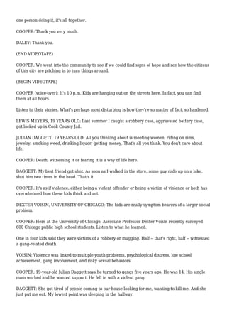 one person doing it, it's all together.
COOPER: Thank you very much.
DALEY: Thank you.
(END VIDEOTAPE)
COOPER: We went into the community to see if we could find signs of hope and see how the citizens
of this city are pitching in to turn things around.
(BEGIN VIDEOTAPE)
COOPER (voice-over): It's 10 p.m. Kids are hanging out on the streets here. In fact, you can find
them at all hours.
Listen to their stories. What's perhaps most disturbing is how they're so matter of fact, so hardened.
LEWIS MEYERS, 19 YEARS OLD: Last summer I caught a robbery case, aggravated battery case,
got locked up in Cook County Jail.
JULIAN DAGGETT, 19 YEARS OLD: All you thinking about is meeting women, riding on rims,
jewelry, smoking weed, drinking liquor, getting money. That's all you think. You don't care about
life.
COOPER: Death, witnessing it or fearing it is a way of life here.
DAGGETT: My best friend got shot. As soon as I walked in the store, some guy rode up on a bike,
shot him two times in the head. That's it.
COOPER: It's as if violence, either being a violent offender or being a victim of violence or both has
overwhelmed how these kids think and act.
DEXTER VOISIN, UNIVERSITY OF CHICAGO: The kids are really symptom bearers of a larger social
problem.
COOPER: Here at the University of Chicago, Associate Professor Dexter Voisin recently surveyed
600 Chicago public high school students. Listen to what he learned.
One in four kids said they were victims of a robbery or mugging. Half -- that's right, half -- witnessed
a gang-related death.
VOISIN: Violence was linked to multiple youth problems, psychological distress, low school
achievement, gang involvement, and risky sexual behaviors.
COOPER: 19-year-old Julian Daggett says he turned to gangs five years ago. He was 14. His single
mom worked and he wanted support. He fell in with a violent gang.
DAGGETT: She got tired of people coming to our house looking for me, wanting to kill me. And she
just put me out. My lowest point was sleeping in the hallway.
 