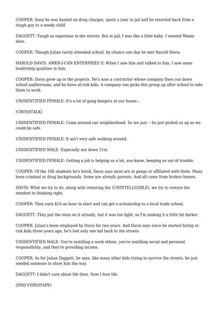 COOPER: Soon he was busted on drug charges, spent a year in jail and he reverted back from a
tough guy to a needy child.
DAGGETT: Tough as superman in the streets. But in jail, I was like a little baby. I wanted Mama
then.
COOPER: Though Julian rarely attended school, by chance one day he met Harold Davis.
HAROLD DAVIS, AMER-I-CAN ENTERPRIES II: When I saw him and talked to him, I saw some
leadership qualities in him.
COOPER: Davis grew up in the projects. He's now a contractor whose company fixes run down
school auditoriums, and he hires at-risk kids. A company van picks this group up after school to take
them to work.
UNIDENTIFIED FEMALE: It's a lot of gang bangers at our house...
(CROSSTALK)
UNIDENTIFIED FEMALE: Come around our neighborhood. So we just -- he just picked us up so we
could be safe.
UNIDENTIFIED FEMALE: It ain't very safe walking around.
UNIDENTIFIED MALE: Especially not down 51st.
UNIDENTIFIED FEMALE: Getting a job is helping us a lot, you know, keeping us out of trouble.
COOPER: Of the 100 students he's hired, Davis says most are in gangs or affiliated with them. Many
have criminal or drug backgrounds. Some are already parents. And all come from broken homes.
DAVIS: What we try to do, along with restoring the (UNINTELLIGIBLE), we try to restore the
mindset to thinking right.
COOPER: They earn $10 an hour to start and can get a scholarship to a local trade school.
DAGGETT: They put the stain on it already, but it was too light, so I'm making it a little bit darker.
COOPER: Julian's been employed by Davis for two years. And Davis says since he started hiring at-
risk kids three years ago, he's lost only one kid back to the streets.
UNIDENTIFIED MALE: You're instilling a work ethnic, you're instilling social and personal
responsibility, and they're providing income.
COOPER: As for Julian Daggett, he says, like many other kids trying to survive the streets, he just
needed someone to show him the way.
DAGGETT: I didn't care about life then. Now I love life.
(END VIDEOTAPE)
 