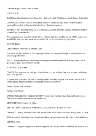 COOPER: Right, violent crime is down...
(CROSSTALK)
TUCHMAN: Violent crime is way down, but -- but you've had 28 children who died since September.
COOPER: And juvenile violence around the country is on the rise and that's contributing to a
nationwide rise, but in Chicago, that's the irony, that crime is down.
TUCHMAN: And one other thing we keep hearing, Anderson, from the experts, is that they get less
respect from young people.
When cops see gang members on the streets 10 years ago, they used to say get off the corner, they
would hide. Now they say, we're not getting off the corner, we're staying right here.
COOPER: Right.
Gary Tuchman, appreciate it. Thanks, Gary.
Just ahead on 360, we head to the campaign trail and the biggest challenge in a super-sized race,
connecting with voters.
Plus, a California gold rush, searching for the green that leads to the White House. Need a lot of
green these days. "Raw Politics" is next.
(COMMERCIAL BREAK)
COOPER: You may have noticed, we certainly have, it is not just fast food that is super sized these
days. So is politics.
In the race for president, the field is already packed and likely to grow. And some candidates are
learning big is not always better. It's easy to get lost in the crowd.
Here's CNN's Candy Crowley.
(BEGIN VIDEOTAPE)
CANDY CROWLEY, CNN CORRESPONDENT (voice-over): The other day, Barack Obama went to
Dartmouth, several thousand people showed up.
UNIDENTIFIED FEMALE: Hi, Hillary.
SEN. HILLARY CLINTON (D), PRESIDENTIAL CANDIDATE: Hi. How are you?
CROWLEY: Tuesday, Hillary Clinton took a stroll down Main Street in Nashua. Really, she's in there.
What, with early intensity on the campaign trail and marquee names on the roster, retail politicking.
CLINTON: Hello.
CROWLEY: The pride and power of New Hampshire ain't always what it used to be, so much so that
 