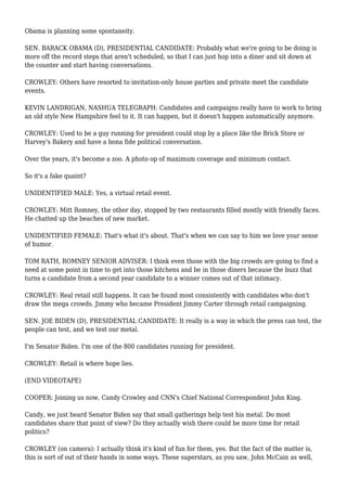 Obama is planning some spontaneity.
SEN. BARACK OBAMA (D), PRESIDENTIAL CANDIDATE: Probably what we're going to be doing is
more off the record steps that aren't scheduled, so that I can just hop into a diner and sit down at
the counter and start having conversations.
CROWLEY: Others have resorted to invitation-only house parties and private meet the candidate
events.
KEVIN LANDRIGAN, NASHUA TELEGRAPH: Candidates and campaigns really have to work to bring
an old style New Hampshire feel to it. It can happen, but it doesn't happen automatically anymore.
CROWLEY: Used to be a guy running for president could stop by a place like the Brick Store or
Harvey's Bakery and have a bona fide political conversation.
Over the years, it's become a zoo. A photo op of maximum coverage and minimum contact.
So it's a fake quaint?
UNIDENTIFIED MALE: Yes, a virtual retail event.
CROWLEY: Mitt Romney, the other day, stopped by two restaurants filled mostly with friendly faces.
He chatted up the beaches of new market.
UNIDENTIFIED FEMALE: That's what it's about. That's when we can say to him we love your sense
of humor.
TOM RATH, ROMNEY SENIOR ADVISER: I think even those with the big crowds are going to find a
need at some point in time to get into those kitchens and be in those diners because the buzz that
turns a candidate from a second year candidate to a winner comes out of that intimacy.
CROWLEY: Real retail still happens. It can be found most consistently with candidates who don't
draw the mega crowds. Jimmy who became President Jimmy Carter through retail campaigning.
SEN. JOE BIDEN (D), PRESIDENTIAL CANDIDATE: It really is a way in which the press can test, the
people can test, and we test our metal.
I'm Senator Biden. I'm one of the 800 candidates running for president.
CROWLEY: Retail is where hope lies.
(END VIDEOTAPE)
COOPER: Joining us now, Candy Crowley and CNN's Chief National Correspondent John King.
Candy, we just heard Senator Biden say that small gatherings help test his metal. Do most
candidates share that point of view? Do they actually wish there could be more time for retail
politics?
CROWLEY (on camera): I actually think it's kind of fun for them, yes. But the fact of the matter is,
this is sort of out of their hands in some ways. These superstars, as you saw, John McCain as well,
 