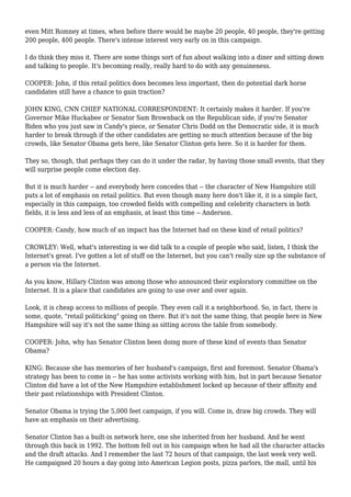 even Mitt Romney at times, when before there would be maybe 20 people, 40 people, they're getting
200 people, 400 people. There's intense interest very early on in this campaign.
I do think they miss it. There are some things sort of fun about walking into a diner and sitting down
and talking to people. It's becoming really, really hard to do with any genuineness.
COOPER: John, if this retail politics does becomes less important, then do potential dark horse
candidates still have a chance to gain traction?
JOHN KING, CNN CHIEF NATIONAL CORRESPONDENT: It certainly makes it harder. If you're
Governor Mike Huckabee or Senator Sam Brownback on the Republican side, if you're Senator
Biden who you just saw in Candy's piece, or Senator Chris Dodd on the Democratic side, it is much
harder to break through if the other candidates are getting so much attention because of the big
crowds, like Senator Obama gets here, like Senator Clinton gets here. So it is harder for them.
They so, though, that perhaps they can do it under the radar, by having those small events, that they
will surprise people come election day.
But it is much harder -- and everybody here concedes that -- the character of New Hampshire still
puts a lot of emphasis on retail politics. But even though many here don't like it, it is a simple fact,
especially in this campaign, too crowded fields with compelling and celebrity characters in both
fields, it is less and less of an emphasis, at least this time -- Anderson.
COOPER: Candy, how much of an impact has the Internet had on these kind of retail politics?
CROWLEY: Well, what's interesting is we did talk to a couple of people who said, listen, I think the
Internet's great. I've gotten a lot of stuff on the Internet, but you can't really size up the substance of
a person via the Internet.
As you know, Hillary Clinton was among those who announced their exploratory committee on the
Internet. It is a place that candidates are going to use over and over again.
Look, it is cheap access to millions of people. They even call it a neighborhood. So, in fact, there is
some, quote, "retail politicking" going on there. But it's not the same thing, that people here in New
Hampshire will say it's not the same thing as sitting across the table from somebody.
COOPER: John, why has Senator Clinton been doing more of these kind of events than Senator
Obama?
KING: Because she has memories of her husband's campaign, first and foremost. Senator Obama's
strategy has been to come in -- he has some activists working with him, but in part because Senator
Clinton did have a lot of the New Hampshire establishment locked up because of their affinity and
their past relationships with President Clinton.
Senator Obama is trying the 5,000 feet campaign, if you will. Come in, draw big crowds. They will
have an emphasis on their advertising.
Senator Clinton has a built-in network here, one she inherited from her husband. And he went
through this back in 1992. The bottom fell out in his campaign when he had all the character attacks
and the draft attacks. And I remember the last 72 hours of that campaign, the last week very well.
He campaigned 20 hours a day going into American Legion posts, pizza parlors, the mall, until his
 