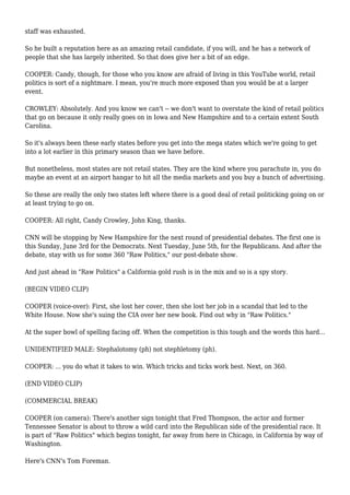 staff was exhausted.
So he built a reputation here as an amazing retail candidate, if you will, and he has a network of
people that she has largely inherited. So that does give her a bit of an edge.
COOPER: Candy, though, for those who you know are afraid of living in this YouTube world, retail
politics is sort of a nightmare. I mean, you're much more exposed than you would be at a larger
event.
CROWLEY: Absolutely. And you know we can't -- we don't want to overstate the kind of retail politics
that go on because it only really goes on in Iowa and New Hampshire and to a certain extent South
Carolina.
So it's always been these early states before you get into the mega states which we're going to get
into a lot earlier in this primary season than we have before.
But nonetheless, most states are not retail states. They are the kind where you parachute in, you do
maybe an event at an airport hangar to hit all the media markets and you buy a bunch of advertising.
So these are really the only two states left where there is a good deal of retail politicking going on or
at least trying to go on.
COOPER: All right, Candy Crowley, John King, thanks.
CNN will be stopping by New Hampshire for the next round of presidential debates. The first one is
this Sunday, June 3rd for the Democrats. Next Tuesday, June 5th, for the Republicans. And after the
debate, stay with us for some 360 "Raw Politics," our post-debate show.
And just ahead in "Raw Politics" a California gold rush is in the mix and so is a spy story.
(BEGIN VIDEO CLIP)
COOPER (voice-over): First, she lost her cover, then she lost her job in a scandal that led to the
White House. Now she's suing the CIA over her new book. Find out why in "Raw Politics."
At the super bowl of spelling facing off. When the competition is this tough and the words this hard...
UNIDENTIFIED MALE: Stephalotomy (ph) not stephletomy (ph).
COOPER: ... you do what it takes to win. Which tricks and ticks work best. Next, on 360.
(END VIDEO CLIP)
(COMMERCIAL BREAK)
COOPER (on camera): There's another sign tonight that Fred Thompson, the actor and former
Tennessee Senator is about to throw a wild card into the Republican side of the presidential race. It
is part of "Raw Politics" which begins tonight, far away from here in Chicago, in California by way of
Washington.
Here's CNN's Tom Foreman.
 