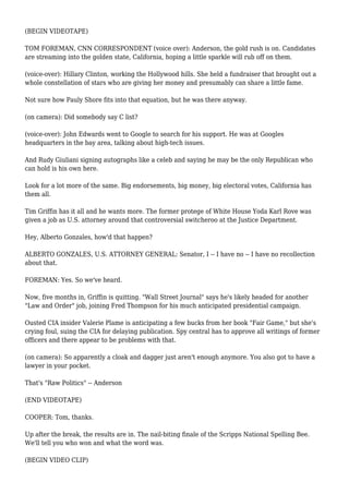 (BEGIN VIDEOTAPE)
TOM FOREMAN, CNN CORRESPONDENT (voice over): Anderson, the gold rush is on. Candidates
are streaming into the golden state, California, hoping a little sparkle will rub off on them.
(voice-over): Hillary Clinton, working the Hollywood hills. She held a fundraiser that brought out a
whole constellation of stars who are giving her money and presumably can share a little fame.
Not sure how Pauly Shore fits into that equation, but he was there anyway.
(on camera): Did somebody say C list?
(voice-over): John Edwards went to Google to search for his support. He was at Googles
headquarters in the bay area, talking about high-tech issues.
And Rudy Giuliani signing autographs like a celeb and saying he may be the only Republican who
can hold is his own here.
Look for a lot more of the same. Big endorsements, big money, big electoral votes, California has
them all.
Tim Griffin has it all and he wants more. The former protege of White House Yoda Karl Rove was
given a job as U.S. attorney around that controversial switcheroo at the Justice Department.
Hey, Alberto Gonzales, how'd that happen?
ALBERTO GONZALES, U.S. ATTORNEY GENERAL: Senator, I -- I have no -- I have no recollection
about that.
FOREMAN: Yes. So we've heard.
Now, five months in, Griffin is quitting. "Wall Street Journal" says he's likely headed for another
"Law and Order" job, joining Fred Thompson for his much anticipated presidential campaign.
Ousted CIA insider Valerie Plame is anticipating a few bucks from her book "Fair Game," but she's
crying foul, suing the CIA for delaying publication. Spy central has to approve all writings of former
officers and there appear to be problems with that.
(on camera): So apparently a cloak and dagger just aren't enough anymore. You also got to have a
lawyer in your pocket.
That's "Raw Politics" -- Anderson
(END VIDEOTAPE)
COOPER: Tom, thanks.
Up after the break, the results are in. The nail-biting finale of the Scripps National Spelling Bee.
We'll tell you who won and what the word was.
(BEGIN VIDEO CLIP)
 