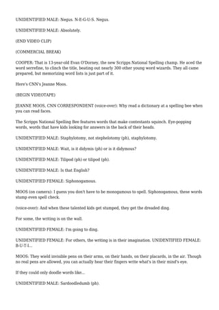 UNIDENTIFIED MALE: Negus. N-E-G-U-S. Negus.
UNIDENTIFIED MALE: Absolutely.
(END VIDEO CLIP)
(COMMERCIAL BREAK)
COOPER: That is 13-year-old Evan O'Dorney, the new Scripps National Spelling champ. He aced the
word serrefine, to clinch the title, beating out nearly 300 other young word wizards. They all came
prepared, but memorizing word lists is just part of it.
Here's CNN's Jeanne Moos.
(BEGIN VIDEOTAPE)
JEANNE MOOS, CNN CORRESPONDENT (voice-over): Why read a dictionary at a spelling bee when
you can read faces.
The Scripps National Spelling Bee features words that make contestants squinch. Eye-popping
words, words that have kids looking for answers in the back of their heads.
UNIDENTIFIED MALE: Staphylotomy, not stephelotomy (ph), staphylotomy.
UNIDENTIFIED MALE: Wait, is it didymis (ph) or is it didymous?
UNIDENTIFIED MALE: Tilipod (ph) or tilipod (ph).
UNIDENTIFIED MALE: Is that English?
UNIDENTIFIED FEMALE: Siphonogamous.
MOOS (on camera): I guess you don't have to be monogamous to spell. Siphonogamous, these words
stump even spell check.
(voice-over): And when these talented kids get stumped, they get the dreaded ding.
For some, the writing is on the wall.
UNIDENTIFIED FEMALE: I'm going to ding.
UNIDENTIFIED FEMALE: For others, the writing is in their imagination. UNIDENTIFIED FEMALE:
B-U-T-I...
MOOS: They wield invisible pens on their arms, on their hands, on their placards, in the air. Though
no real pens are allowed, you can actually hear their fingers write what's in their mind's eye.
If they could only doodle words like...
UNIDENTIFIED MALE: Sardoodledumb (ph).
 