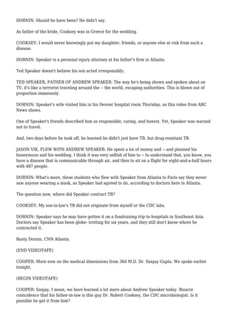 DORNIN: Should he have been? He didn't say.
As father of the bride, Cooksey was in Greece for the wedding.
COOKSEY: I would never knowingly put my daughter, friends, or anyone else at risk from such a
disease.
DORNIN: Speaker is a personal injury attorney at his father's firm in Atlanta.
Ted Speaker doesn't believe his son acted irresponsibly.
TED SPEAKER, FATHER OF ANDREW SPEAKER: The way he's being shown and spoken about on
TV, it's like a terrorist traveling around the -- the world, escaping authorities. This is blown out of
proportion immensely.
DORNIN: Speaker's wife visited him in his Denver hospital room Thursday, as this video from ABC
News shows.
One of Speaker's friends described him as responsible, caring, and honest. Yet, Speaker was warned
not to travel.
And, two days before he took off, he learned he didn't just have TB, but drug-resistant TB.
JASON VIK, FLEW WITH ANDREW SPEAKER: He spent a lot of money and -- and planned his
honeymoon and his wedding. I think it was very selfish of him to -- to understand that, you know, you
have a disease that is communicable through air, and then to sit on a flight for eight-and-a-half hours
with 487 people.
DORNIN: What's more, these students who flew with Speaker from Atlanta to Paris say they never
saw anyone wearing a mask, as Speaker had agreed to do, according to doctors here in Atlanta.
The question now, where did Speaker contract TB?
COOKSEY: My son-in-law's TB did not originate from myself or the CDC labs.
DORNIN: Speaker says he may have gotten it on a fundraising trip to hospitals in Southeast Asia.
Doctors say Speaker has been globe- trotting for six years, and they still don't know where he
contracted it.
Rusty Dornin, CNN Atlanta.
(END VIDEOTAPE)
COOPER: More now on the medical dimensions from 360 M.D. Dr. Sanjay Gupta. We spoke earlier
tonight.
(BEGIN VIDEOTAPE)
COOPER: Sanjay, I mean, we have learned a lot more about Andrew Speaker today. Bizarre
coincidence that his father-in-law is this guy Dr. Robert Cooksey, the CDC microbiologist. Is it
possible he got it from him?
 