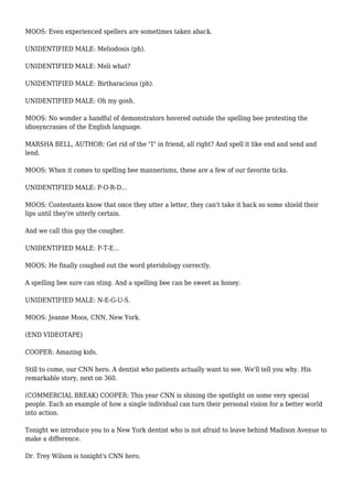 MOOS: Even experienced spellers are sometimes taken aback.
UNIDENTIFIED MALE: Meliodosis (ph).
UNIDENTIFIED MALE: Meli what?
UNIDENTIFIED MALE: Birtharacious (ph).
UNIDENTIFIED MALE: Oh my gosh.
MOOS: No wonder a handful of demonstrators hovered outside the spelling bee protesting the
idiosyncrasies of the English language.
MARSHA BELL, AUTHOR: Get rid of the "I" in friend, all right? And spell it like end and send and
lend.
MOOS: When it comes to spelling bee mannerisms, these are a few of our favorite ticks.
UNIDENTIFIED MALE: P-O-R-D...
MOOS: Contestants know that once they utter a letter, they can't take it back so some shield their
lips until they're utterly certain.
And we call this guy the cougher.
UNIDENTIFIED MALE: P-T-E...
MOOS: He finally coughed out the word pteridology correctly.
A spelling bee sure can sting. And a spelling bee can be sweet as honey.
UNIDENTIFIED MALE: N-E-G-U-S.
MOOS: Jeanne Moos, CNN, New York.
(END VIDEOTAPE)
COOPER: Amazing kids.
Still to come, our CNN hero. A dentist who patients actually want to see. We'll tell you why. His
remarkable story, next on 360.
(COMMERCIAL BREAK) COOPER: This year CNN is shining the spotlight on some very special
people. Each an example of how a single individual can turn their personal vision for a better world
into action.
Tonight we introduce you to a New York dentist who is not afraid to leave behind Madison Avenue to
make a difference.
Dr. Trey Wilson is tonight's CNN hero.
 