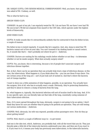 DR. SANJAY GUPTA, CNN SENIOR MEDICAL CORRESPONDENT: Well, you know, that question
was asked of Mr. Cooksey, as well.
This is what he had to say.
(BEGIN VIDEO CLIP)
COOKSEY: As part of my job, I am regularly tested for TB. I do not have TB, nor have I ever had TB.
My son-in-law's TB did not originate from myself or the CDC labs, which operate under the highest
levels of biosecurity.
(END VIDEO CLIP)
GUPTA: It really sounds like it's extraordinarily unlikely that he contracted it from his father-in-law,
a couple of reasons.
His father-in-law is tested regularly. It sounds like he's negative. And, also, keep in mind that TB
bacteria cannot sort of live on your skin. You can't transmit it by shaking hands or casual contact.
So, it sounds like that's -- that's probably not where he got it -- Anderson.
COOPER: Doctors are waiting for his radiology results before whether or not they -- to determine
whether or not he needs surgery. What does actually surgery entail?
GUPTA: Yes, you know, this is interesting, because a lot of people don't associate surgery and
infectious disease together.
But, in fact, there can be an operation that can actually help treat a type of infectious disease, in this
case, the tuberculosis. What happens is, if you think about the -- you can see those X-rays there. You
see certain areas of the lung are -- sort of just look sort of socked in. And that's where the bacteria
sort of clumps together.
I want to show you a little animation of what happens, possibly, in an operation. You actually have
the surgeon, first of all, who has to actually wear a mask. Obviously, they're protecting themselves,
and they're about to remove a clump of bacteria from the lung.
So, what happens is, typically, this bacterial infection will sort of localize itself to the lung. And, if it's
in one specific spot, you can literally take out that lobe of the lung, essentially curing someone of
their tuberculosis infection.
Now, if it's more spread throughout the lung, obviously, surgery is not going to be an option. I don't
think they know for sure yet whether they're going to be perform an operation. They are still testing
out various medications -- Anderson.
COOPER: Well, obviously, his wife was exposed, possibly airline passengers were. How do they go
about getting tested?
GUPTA: Well, there's a couple of different ways to -- to get tested.
And one is the skin test, which, Anderson, you probably had, with all the travel that you do. They just
literally poke a little bit of the tuberculin bacteria underneath your skin, and then see if you react to
it. If you react to it, it means your body has previously seen tuberculosis, to the tuberculin bacteria.
 