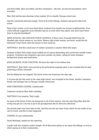 and fired wildly. Blair was killed, and four classmates -- like him, all innocent bystanders, were
wounded.
Blair Holt had become shooting victim number 20 in a deadly Chicago school year.
And the community had had enough. Tired of all of the killings, students and parent alike took
action.
Most of the victims, so far have been black, students from largely low-income neighborhoods. Even
school officials suggested racial attitudes may be at work when they asked, why more hasn't been
done to stop the bloodshed?
ARNE DUNCAN, CEO CHICAGO PUBLIC SCHOOLS: If there were 20 people killed from the
Hinsdale (ph) school system or, you know, Moneca (ph) school system, you know, would that be
tolerated? I don't know what the answer to that would be.
MATTINGLY: And this school year of violence promises a summer filled with anger.
Students at Blair Holt's high school walked out of classes demanding more protection outside school
property. Protesters also targeted a gun store outside city limits, calling for more stringent
background checks and restrictions.
JESSE JACKSON, PUSH COALITION: We have the right to live without fear.
MATTINGLY: Blair Holt's story proved to be particularly inspiring when it was revealed that he died
protecting a fellow classmate.
But the killing has not stopped. The latest victim was found just two days ago.
A 16-year-old girl who went to the same high school, was strangled in her home. Another classmate,
friend, and teenager lost in Chicago's deadly school year.
(END VIDEOTAPE) COOPER: Unbelievable.
Tomorrow would be Blair Holt's birthday.
MATTINGLY (on camera): That's right.
So much of the future of this city being lost in all of this violence. And the only thing Blair Holt did
wrong was get on a city bus to go to his grandparents like he did every afternoon.
His parents kept very close tabs on him. And this was the one time of day where he was really on his
own to travel, and this is what happened.
COOPER: It's just unbelievable.
David Mattingly, thanks for the reporting.
I spoke with four students earlier tonight. All of them have plenty to say about the killings, as well as
what's going on in their communities.
 